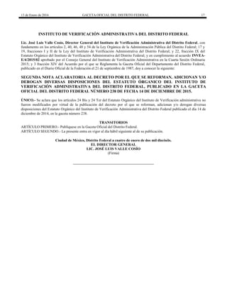 13 de Enero de 2016 GACETA OFICIAL DEL DISTRITO FEDERAL 17
INSTITUTO DE VERIFICACIÓN ADMINISTRATIVA DEL DISTRITO FEDERAL
Lic. José Luis Valle Cosío, Director General del Instituto de Verificación Administrativa del Distrito Federal, con
fundamento en los artículos 2, 40, 46, 48 y 54 de la Ley Orgánica de la Administración Pública del Distrito Federal; 17 y
19, fracciones I y II de la Ley del Instituto de Verificación Administrativa del Distrito Federal; y 22, fracción IX del
Estatuto Orgánico del Instituto de Verificación Administrativa del Distrito Federal; y en cumplimiento al acuerdo INVEA-
E/4/2015/02 aprobado por el Consejo General del Instituto de Verificación Administrativa en la Cuarta Sesión Ordinaria
2015; y 3 fracción XIV del Acuerdo por el que se Reglamenta la Gaceta Oficial del Departamento del Distrito Federal,
publicado en el Diario Oficial de la Federación el 21 de septiembre de 1987, doy a conocer la siguiente:
SEGUNDA NOTA ACLARATORIA AL DECRETO POR EL QUE SE REFORMAN, ADICIONAN Y/O
DEROGAN DIVERSAS DISPOSICIONES DEL ESTATUTO ÓRGANICO DEL INSTITUTO DE
VERIFICACIÓN ADMINISTRATIVA DEL DISTRITO FEDERAL, PUBLICADO EN LA GACETA
OFICIAL DEL DISTRITO FEDERAL NÚMERO 238 DE FECHA 14 DE DICIEMBRE DE 2015.
ÚNICO.- Se aclara que los artículos 24 Bis y 24 Ter del Estatuto Orgánico del Instituto de Verificación administrativa no
fueron modificados por virtud de la publicación del decreto por el que se reforman, adicionan y/o derogan diversas
disposiciones del Estatuto Orgánico del Instituto de Verificación Administrativa del Distrito Federal publicado el día 14 de
diciembre de 2014, en la gaceta número 238.
TRANSITORIOS
ARTÍCULO PRIMERO.- Publíquese en la Gaceta Oficial del Distrito Federal.
ARTÍCULO SEGUNDO.- La presente entra en vigor al día hábil siguiente al de su publicación.
Ciudad de México, Distrito Federal a cuatro de enero de dos mil dieciséis.
EL DIRECTOR GENERAL
LIC. JOSÉ LUIS VALLE COSÍO
(Firma)
 