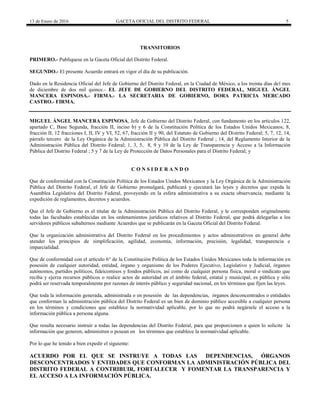 13 de Enero de 2016 GACETA OFICIAL DEL DISTRITO FEDERAL 5
TRANSITORIOS
PRIMERO.- Publíquese en la Gaceta Oficial del Distrito Federal.
SEGUNDO.- El presente Acuerdo entrará en vigor el día de su publicación.
Dado en la Residencia Oficial del Jefe de Gobierno del Distrito Federal, en la Ciudad de México, a los treinta días del mes
de diciembre de dos mil quince.- EL JEFE DE GOBIERNO DEL DISTRITO FEDERAL, MIGUEL ÁNGEL
MANCERA ESPINOSA.- FIRMA.- LA SECRETARIA DE GOBIERNO, DORA PATRICIA MERCADO
CASTRO.- FIRMA.
MIGUEL ÁNGEL MANCERA ESPINOSA, Jefe de Gobierno del Distrito Federal, con fundamento en los artículos 122,
apartado C, Base Segunda, fracción II, inciso b) y 6 de la Constitución Política de los Estados Unidos Mexicanos; 8,
fracción II, 12 fracciones I, II, IV y VI, 52, 67, fracción II y 90, del Estatuto de Gobierno del Distrito Federal; 5, 7, 12, 14,
párrafo tercero de la Ley Orgánica de la Administración Pública del Distrito Federal ; 14, del Reglamento Interior de la
Administración Pública del Distrito Federal; 1, 3, 5, 8, 9 y 10 de la Ley de Transparencia y Acceso a la Información
Pública del Distrito Federal ; 5 y 7 de la Ley de Protección de Datos Personales para el Distrito Federal; y
C O N S I D E R A N D O
Que de conformidad con la Constitución Política de los Estados Unidos Mexicanos y la Ley Orgánica de la Administración
Pública del Distrito Federal, el Jefe de Gobierno promulgará, publicará y ejecutará las leyes y decretos que expida la
Asamblea Legislativa del Distrito Federal, proveyendo en la esfera administrativa a su exacta observancia, mediante la
expedición de reglamentos, decretos y acuerdos.
Que el Jefe de Gobierno es el titular de la Administración Pública del Distrito Federal, y le corresponden originalmente
todas las facultades establecidas en los ordenamientos jurídicos relativos al Distrito Federal, que podrá delegarlas a los
servidores públicos subalternos mediante Acuerdos que se publicarán en la Gaceta Oficial del Distrito Federal.
Que la organización administrativa del Distrito Federal en los procedimientos y actos administrativos en general debe
atender los principios de simplificación, agilidad, economía, información, precisión, legalidad, transparencia e
imparcialidad.
Que de conformidad con el artículo 6° de la Constitución Política de los Estados Unidos Mexicanos toda la información en
posesión de cualquier autoridad, entidad, órgano y organismo de los Poderes Ejecutivo, Legislativo y Judicial, órganos
autónomos, partidos políticos, fideicomisos y fondos públicos, así como de cualquier persona física, moral o sindicato que
reciba y ejerza recursos públicos o realice actos de autoridad en el ámbito federal, estatal y municipal, es pública y sólo
podrá ser reservada temporalmente por razones de interés público y seguridad nacional, en los términos que fijen las leyes.
Que toda la información generada, administrada o en posesión de las dependencias, órganos desconcentrados o entidades
que conforman la administración pública del Distrito Federal es un bien de dominio público accesible a cualquier persona
en los términos y condiciones que establece la normatividad aplicable, por lo que no podrá negársele el acceso a la
información pública a persona alguna.
Que resulta necesario instruir a todas las dependencias del Distrito Federal, para que proporcionen a quien lo solicite la
información que generen, administren o posean en los términos que establece la normatividad aplicable.
Por lo que he tenido a bien expedir el siguiente:
ACUERDO POR EL QUE SE INSTRUYE A TODAS LAS DEPENDENCIAS, ÓRGANOS
DESCONCENTRADOS Y ENTIDADES QUE CONFORMAN LA ADMINISTRACIÓN PÚBLICA DEL
DISTRITO FEDERAL A CONTRIBUIR, FORTALECER Y FOMENTAR LA TRANSPARENCIA Y
EL ACCESO A LA INFORMACIÓN PÚBLICA.
 