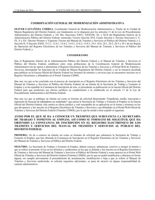 13 de Enero de 2016 GACETA OFICIAL DEL DISTRITO FEDERAL 9
COORDINACIÓN GENERAL DE MODERNIZACIÓN ADMINISTRATIVA
OLIVER CASTAÑEDA CORREA, Coordinador General de Modernización Administrativa y Titular de la Unidad de
Mejora Regulatoria del Distrito Federal, con fundamento en lo dispuesto por los artículos 11 de la Ley de Procedimiento
Administrativo del Distrito Federal; y 101 Bis, fracciones XXIV, XXXVIII, XL y XLII del Reglamento Interior de la
Administración Pública del Distrito Federal; numerales Tercero fracción XVI, Cuarto fracción I, Noveno fracciones I, V,
IX, X y XV, Décimo Primero y Vigésimo Tercero del Manual de Trámites y Servicios al Público del Distrito Federal; y 2,
fracción II, 4 fracción XXIII, 13.2.1, 13.4.1, 13.4.2, 13.4.3, 13.8.2, 13.8.5, 18.5, 18.8, 28.1, 28.2, 28.3 y 29.1 de las Reglas
de Operación del Registro Electrónico de los Trámites y Servicios del Manual de Trámites y Servicios al Público del
Distrito Federal, y
CONSIDERANDO
Que el Reglamento Interior de la Administración Pública del Distrito Federal y el Manual de Trámites y Servicios al
Público del Distrito Federal, establecen entre otras atribuciones de la Coordinación General de Modernización
Administrativa las de operar y administrar el Registro Electrónico de los Trámites y Servicios y el Portal Web de Trámites y
Servicios; desempeñar las funciones de la Unidad de Mejora Regulatoria del Distrito Federal, y ser la instancia facultada
para publicar en la Gaceta Oficial del Distrito Federal los formatos de trámites y servicios que se encuentren inscritos en el
Registro Electrónico y difundirlos en el Portal Trámites CDMX.
Que una vez que se ha concluido con el proceso de inscripción en el Registro Electrónico de los Trámites y Servicios del
Manual de Trámites y Servicios al Público del Distrito Federal, de un trámite de la Secretaría de Trabajo y Fomento al
Empleo y se ha expedido la Constancia de Inscripción de éste, es procedente su publicación en la Gaceta Oficial del Distrito
Federal para que produzcan sus efectos jurídicos en cumplimiento a lo establecido en el artículo 11 de la Ley de
Procedimiento Administrativo del Distrito Federal.
Que una vez que se publique un trámite así como su formato de solicitud denominado “Expedición, resello, renovación o
reposición de licencias de trabajadores no asalariados” que presta la Secretaría de Trabajo y Fomento al Empleo en la Gaceta
Oficial del Distrito Federal, éste surtirá su efecto jurídico y será susceptible de su aplicación en la forma y términos en los
que ahí aparece y fue inscrito en el Registro Electrónico de Trámites y Servicios y sea difundido en el Portal Web Oficial de
Trámites y Servicios del Distrito Federal (Trámites CDMX), por lo que he tenido a bien expedir el siguiente:
AVISO POR EL QUE SE DA A CONOCER UN TRÁMITES QUE SUBSTANCIA LA SECRETARÍA
DE TRABAJO Y FOMENTO AL EMPLEO, ASÍ COMO SU FORMATO DE SOLICITUD, QUE HA
OBTENIDO LA CONSTANCIA DE INSCRIPCIÓN EN EL REGISTRO ELECTRÓNICO DE LOS
TRÁMITES Y SERVICIOS DEL MANUAL DE TRÁMITES Y SERVICIOS AL PÚBLICO DEL
DISTRITO FEDERAL
PRIMERO.- Se da a conocer un trámite así como su formato de solicitud que substancia la Secretaría de Trabajo y
Fomento al Empleo, que han obtenido la Constancia de Inscripción en el Registro Electrónico de los Trámites y Servicios
del Manual de Trámites y Servicios al Público del Distrito Federal.
SEGUNDO.- La Secretaría de Trabajo y Fomento al Empleo, deberá conocer, substanciar, resolver u otorgar el trámite a
que se refiere el presente Aviso en los términos y condiciones en los que se difunde y fue inscrito en el Registro Electrónico
de Trámites y Servicios del Manual de Trámites y Servicios al Público del Distrito Federal y como aparece en el Portal Web
Oficial de Trámites y Servicios del Distrito Federal (Trámites CDMX), por lo que no podrá modificarse o alterarse en forma
alguna, sin cumplir previamente el procedimiento de actualización, modificación o baja a que se refiere el Manual de
Trámites y Servicios multicitado, ni solicitar requisitos adicionales, so pena de incurrir en alguna responsabilidad de
carácter administrativa.
 