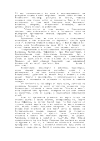 16 век строителството на нови и възстановяването на
разрушени църкви е било забранено. Същата съдба застига и
Кокалянския манастир, разрушен до основи, тотално
опожарен след първия нябег на османците. Едва в 16 век
населението от този край (околните села Железница,
Кокаляне, Панчрево), възобновило манастире, станал
духовна опора повреме на робството.
“Свидетелство за тези времена е Кокалянския
сборник, като най-ценното в него е Похвалното слово на
българския просветител Климент Охридски за Михаил и
Гаврил.” (2; 112).
Преданието сочи, че след второто си опожаряване,
манастирът е бил възобновен от йеромонах Хрисанд през
1858 г. Вероятно третият пореден храм е бил построен по-
късно, след Освобождението, през 1896 г. В близост до
входа, откъм северната страна, стои следният надпис:
“Разрешениемъ и благословениемъ Въсокопреосщенейшаго
Партениа, Митрополита Софийскаго, при благочастивомъ и
Христолюбивомъ княз Болгарскомъ Фердинандъ, 1мъ и
предстоятель всепреподобнемъ йеромонасъ Пантелеймонъ,
основа са храмъ сеи въ честь и память Стаго Архистратига
Михаиля, во стей обители Оурвичкой (еще нарицаемой
Кокальской) въ лето/ гдне/аосч. Мца йулиа I
день 1896.”
Понастоящем, манастирът е действащ. Съществува,
освен старата манастирска постройка, която е в
реставрация, и още една новопостроена, в близост до
камбанарията. Достояние за външни лица в момента е само
храмът. Храмът е еднокорабен, с полуцилиндричен купол,
фасадата е направена от редуваща се тухлена и каменна
зидария.
От историята на манастира се пази малко, най-вече по
предания. Запазени са малко исторически документи (вж.
Кокалянският сборник) и ценни реликви. “Царската чаша”,
така наречена една кратунка, подарена от цар Иван Шишман
на манастира, сега се намира в Националния исторически
музей.
Едно от преданията разказва, че върху олтара на
старата църква е имало рисунка, изобразяваща Св. Георги
Нови Софийски, за когото Паисий пише, че бил съсечен от
турците заради вярата си, а на лобното му място поникнал
дъб, където стават чудодейни изцерения. В “Мъчение на
Георги Нови Софийски от поп Пейо” четем за живота на
боговдъхновения златар, изминал единия от пътищата,
показани на човеците от Христос: онзи, “прискърбния,
отправящ в живота към небесното царство”, не другия,
“широкия, отправящ в погибел и тъма”.(3; 292) Според
свидетелството на поп Пейо, Светецът бил изгорен на клада
от турците в 1515 г., но тялото не потънало в пламъците,
преобразено на пепел, а изведнъж изчезнало пред очите на
смаяните свидетели... Затуй и положената рисунка с лика
 