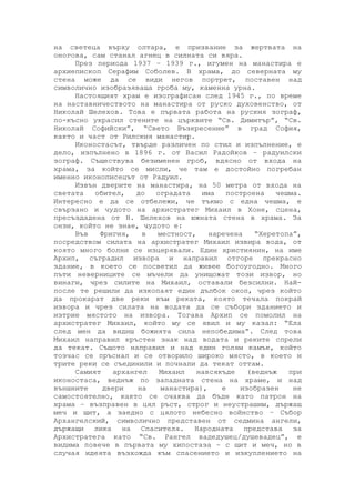 на светeца върху олтара, е призвание за жертвата на
оногова, сам станал агнец в силната си вяра.
През периода 1937 – 1939 г., игумен на манастира е
архиепископ Серафим Соболев. В храма, до северната му
стена може да се види негов портрет, поставен над
символично изобразяваща гроба му, каменна урна.
Настоящият храм е изографисан след 1945 г., по време
на наставничеството на манастира от руско духовенство, от
Николай Шелехов. Това е първата работа на руския зограф,
по-късно украсил стените на църквите “Св. Димитър”, “Св.
Николай Софийски”, “Свето Възкресение” в град София,
както и част от Рилския манастир.
Иконостасът, твърде различен по стил и изпълнение, е
дело, изпълнено в 1896 г. от Васил Радойков – радуилски
зограф. Съществува безименен гроб, вдясно от входа на
храма, за който се мисли, че там е достойно погребан
именно иконописецът от Радуил.
Извън дверите на манастира, на 50 метра от входа на
светата обител, до оградата има построена чешма.
Интересно е да се отбележи, че тъкмо с една чешма, е
свързано и чудото на архистратег Михаил в Хоне, сцена,
пресъздадена от Н. Шелехов на южната стена в храма. За
онзи, който не знае, чудото е:
Във Фригия, в местност, наречена “Херетопа”,
посредством силата на архистратег Михаил извира вода, от
която много болни се изцерявали. Един християнин, на име
Архип, съградил извора и направил отгоре прекрасно
здание, в което се посветил да живее богоугодно. Много
пъти неверниците се мъчели да унищожат този извор, но
винаги, чрез силите на Михаил, оставали безсилни. Най-
после те решили да изкопаят един дълбок окоп, чрез който
да прокарат две реки към реката, която течала покрай
извора и чрез силата на водата да се събори зданието и
изтрие мястото на извора. Тогава Архип се помолил на
архистратег Михаил, който му се явил и му казал: “Ела
след мен да видиш божията сила непобедима”. След това
Михаил направил кръстен знак над водата и реките спрели
да текат. Същото направил и над един голям камък, който
тозчас се пръснал и се отворило широко място, в което и
трите реки се съединили и почнали да текат оттам.
Самият архангел Михаил навсякъде (веднъж при
иконостаса, веднъж по западната стена на храме, и над
външните двери на манастира), е изобразен не
самостоятелно, както се очаква да бъде като патрон на
храма – възправен в цял ръст, строг и неустрашим, държащ
меч и щит, а заедно с цялото небесно войнство – Събор
Архангелский, символично представен от седмина ангели,
държащи лика на Спасителя. Народната представа за
Архистратега като “Св. Рангел вадедушец/душевадец”, е
видима повече в първата му хипостаза – с щит и меч, но в
случая идеята възхожда към спасението и изкуплението на
 