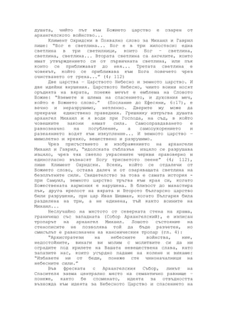 душата, чийто път към Божието царство е озарен от
архангелското войнство...
Климент Охридски в Похвално слово за Михаил и Гаврил
пише: “Бог е светлина... Бог е в три хипостаси: една
светлина в три светилници, които Бог – светлина,
светлина, светлина... Втората светлина са ангелите, които
имат утвърждението си от първичната светлина, или пък
които се приближават до нея... Третата светлина е
човекът, който се приближава към Бога повечето чрез
очистването от греха...” (4; 112)
Две царства – Царството Небесно и земното царство. И
две идейни внушения. Царството Небесно, чиито воини носят
оръдията на вярата, понеже мечът е емблема на Словото
Божие: “Вземете и шлема на спасението, и духовния меч,
който е Божието слово.” (Послание до Ефесяни, 6:17), е
вечно и неразрушимо, нетленно. Дверите му може да
прекрачи единствено праведния. Грешнику изтръгва душата
архангел Михаил и я води при Господа, на съд, в който
човешките закони нямат сила. Самооправдаването е
равнозначно на погубление, а самооукорението и
разкаянието водят към изкупление... И земното царство –
мимолетно и крехко, веществено и разрушимо.
Чрез присъствието и изображението на архангели
Михаил и Гаврил, “идолската съблазън изцяло се разрушава
изцяло, чрез тях светло украсените черкви правоверно и
единогласно възнасят Богу трисветото пеене” (4; 112),
пише Климент Охридски. Всеки, който се отдалечи от
Божието слово, остава далеч и от озаряващата светлина на
безплътните сили. Свидетелство за това е самата история -
при Самуил, земното царство тръгва към края си, когато
Божествената хармония е нарушена. В близост до манастира
пък, друга крепост на вярата и Второто българско царство
били разрушени, при цар Иван Шишман, когато България била
разделена на три, а не единена, тъй както воините на
Михаил...
Неслучайно на мястото от северната стена на храма,
граничещо със западната (Собор Архангелский), е изписан
тропарът на архангел Михаил. Лошото състояние на
стенописите не позволява той да бъде разчетен, но
смисълът е равнозначен на каноническия тропар (гл. 4):
“Архистратези на небесните войнства, ние,
недостойните, винаги ви молим с молитвите си да ни
оградите под крилете на Вашата невеществена слава, като
запазите нас, които усърдно падаме на колене и викаме:
“Избавете ни от беди, понеже сте чиноначалници на
небесните сили.”
Във фреската с Архангелския Събор, ликът на
Спасителя заема централно място на семантично равнище –
понеже, както бе споменато, идеята за отвъдността
възхожда към идеята за Небесното Царство и спасението на
 
