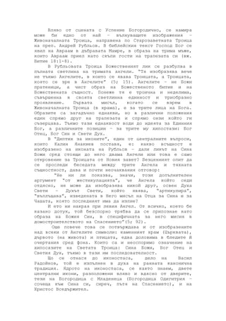 Вляво от сцената с Успение Богородично, се намира
може би едно от най – вълнуващите изображения –
Живоначалната Троица, направена по Старозаветната Троица
на преп. Андрей Рубльов. В библейския текст Господ Бог се
явил на Авраам в дъбравата Мамре, в образа на трима мъже,
които Авраам приел като скъпи гости на трапезата си (вж.
Битие 18:1-8).
В Рубльовата Троица Божественият лик се разбулва в
пълната светлина на тримата ангели. “Тя изобразява вече
не тъкмо Ангелите, в които се явава Троицата, а Троицата,
която се зре в Ангелите” (5; 15). Ангелите – не Божи
пратеници, а чист образ на Божественото битие и на
Божествената същност. Понеже тя е троична и неделима,
съвършенна в своята светлинна единност и триобразно
проявление. Първата мисъл, когато се взрем в
Живоначалната Троица (в храма), е за трите лица на Бога.
Образите са загадъчно еднакви, но в различни положения
един спрямо друг на трапезата и спрямо онзи който ги
съзерцава. Тъкмо тази еднаквост води до идеята за Единния
Бог, а различните позиции – за трите му хипостази: Бог
Отец, Бог Син и Свети Дух.
В “Диптих за иконите”, един от централните въпроси,
които Калин Янакиев поставя, е: какво всъщност е
изобразено на иконата на Рубльов – дали ликът на Сина
Божи сред стоящи до него двама Ангели или това е само
откровение за Троицата от Новия завет? Безценният опит да
се проследи беседата между трите Ангела и тяхната
същностност, дава и почти неочаквания отговор:
“Не ни ли показва, значи, този допълнителен
аргумент “от жестикулацията”, че Ангела който седи
отдясно, не може да изобразява никой друг, освен Духа
Свети – Духът Свети, който явява, “артикулира”,
“въплъщава”, изведената в Него мисъл на Отца за Сина и за
Чашата, която последният има да изпие?
И ето ни накрая при левия Ангел. От всичко, което бе
казано дотук, той безспорно трябва да се припознае като
образа на Божия Син, в специфичната за него мисия в
домостроителството на Спасението”(5; 92).
Още повече това се потвърждава и от изобразените
над всеки от Ангелите символи: каменният храм (Църквата),
дървото (на живота) и птицата, едва доловима в бледите й
очертания сред фона. Които са и неоспоримо означение на
хипосазите на Светата Троица: Сина Божи, Бог Отец и
Светия Дух, тъкмо в тази им последователност.
Що се отнася до иконостаса, дело на Васил
Радойнов, той е изпълнен в духа на ранната канонична
традиция. Ядрото на иконостаса, се както знаем, двете
централни икони, разположени вляво и вдясно от дверите,
тези на Богородица с Младенеца (Богородица Одигитрия –
сочеща към Сина си, сиреч, пътя на Спасението), и на
Христос Вседържител.
 