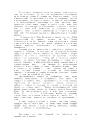 Освен двете централни икони на царския ред, вляво от
лика на Богородица, се поставя задължително изображение
на патрона на храма. В случая, вм. Архангел Михаил, Собор
Архангелский. За значението на това бе споменато по-горе
в изложението. От другата страна, до Христос Вседържител,
е и задължителното присъствие на Йоан Предтеча, като
свързващо звено между Стария и Новия завет. Нека само
напомним, че тази връзка е изобразена в Деисис – икона с
лика на Божия Син, заобиколен от Богородица и Йоан
Предтеча, които се явявят застъпници на човешкия род пред
Бога (или тук виждаме идеята за Страшния съд в съкратен
вариант).
В съседство с Йоан Предтеча и съответно, със Собор
Архангелский, се намират иконите на Св. Георги
Победоносец и на Св. Димитър. Можем да доловим и тяхната
обвързаност като двойка на светци близнаци в българския
фолклор. Единият, драконоубиец, а другият – убиващ
антихриста...
Горният ред на иконостаса е изпълнен с образите на
пророци и апостоли, но тук няма да се спираме конкретно
върху тях. Както вече бе отбелязано, иконостасът е твърде
различен по стил и изпълнение от фреските. Въпреки
годината на изпълнение (1896), той е по-скоро запазил
чертите на ранния български иконостас, в който не е
типичен реализмът в образите. Освен това, разлика има и в
орнаменталната част – за разлика от възрожденския
иконостас, в него рядко се срещат библейски мотиви. Също
и позлатата по орнамента, която срещаме във храма, и
която създава усещане за струене на божествената
светлина, е типична за ранния български иконостас, докато
след 18 век, тя почти не се среща.
Орнаменталните мотиви са растителни, няма други
вплетени изображения. В централната част обаче, се
възправя позлатена птица. Присъствието на тези мотиви,
характерни за ранния иконостас, бележи символично
райската градина с дървото на живота и възхожда към
идеята за вечния живот. “Широко разпространения лозов
ластар олицетворява тялото на Христос според Евангелист
Йоан: “Аз съм истинската лоза, и моят Отец е лозарят.”
(Йоан, 15:1) (6; 57). И най-сетне, можем да тълкуваме
присъствието на птицата и като образ на Светия Дух, от
чието божествено вливане евхаристийно се приобщаваме с
Бога.
И нека накрая завършим с купола. Гледайки нагоре,
съзираме ясното чисто небе, на чийто свод греят безброй
звезди. Там, където е само светлина, светлина. Такава,
която се излъчва от манастирите...
Благодаря на отец Назарий за любезното му
съдеийствие и прием.
 