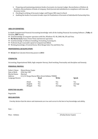  Preparing and maintaining statutory books of accounts viz, Journal, Ledger, Reconciliation of Debtors &
Creditors, Reconciliation of books of company, Stock Journal and subsidiaries in compliance with time and
Accuracy norms
 Checking & verifying of Accounts Ledger and Prepare MIS report in Excel.
 Auditing the books of accounts & make report & Finalization of Accounts of Individual & Partnership firm.
AREA OF EXPERTISE:
In depth Computerized Financial Accounting knowledge with all the leading Financial Accounting Software. (Tally all
Versions, ERP Oracle)
 Good knowledge of computer operation with Dos, Windows 95, 98, 2000, Me, XP and Vista
 Ms-Word, Excel, Paint, Power Point and Internet operation.
 Good knowledge of Software Installing, Formatting, Scanning etc.
 Proficient & got reasonable speed in Computerized Billed.
 Working knowledge of Central Excise, West Bengal Sales Tax and Entry Tax.
PROFESSIONAL QUALIFICATION:
 B.Com from Calcutta University passes in 2013
STRENGTH:
Accounting, Organizational Skills, high computer literacy, Hard working, Punctuality and discipline and honesty.
PERSONAL PROFILE:
Father’s Name : Manoj Kumar Gupta
Date of Birth : 05th Sep 1987
Marital Status : Married
Address : 5/1/1C Durga Charan Mitra Street Kolkata-700006
Language Known: Read Write Speak
: Hindi Yes Yes Yes
: English Yes Yes Average
: Bengali Yes Average Yes
EXPECTED SALARY:
Negotiable
DECLARATION:
I hereby declare that the above said statements are true and correct to the best of my knowledge and ability.
Date :
…………………………………………………..
Place : Kolkata (Pankaj Kumar Gupta)
 