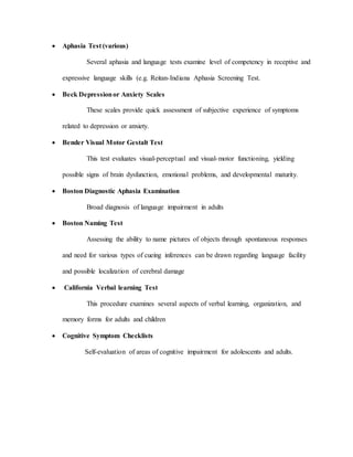  Aphasia Test (various)
Several aphasia and language tests examine level of competency in receptive and
expressive language skills (e.g. Reitan-Indiana Aphasia Screening Test.
 Beck Depressionor Anxiety Scales
These scales provide quick assessment of subjective experience of symptoms
related to depression or anxiety.
 Bender Visual Motor Gestalt Test
This test evaluates visual-perceptual and visual-motor functioning, yielding
possible signs of brain dysfunction, emotional problems, and developmental maturity.
 Boston Diagnostic Aphasia Examination
Broad diagnosis of language impairment in adults
 Boston Naming Test
Assessing the ability to name pictures of objects through spontaneous responses
and need for various types of cueing inferences can be drawn regarding language facility
and possible localization of cerebral damage
 California Verbal learning Test
This procedure examines several aspects of verbal learning, organization, and
memory forms for adults and children
 Cognitive Symptom Checklists
Self-evaluation of areas of cognitive impairment for adolescents and adults.
 