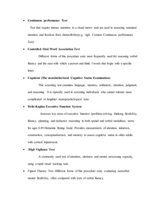  Continuous performance Test
Test that require intense attention to a visual-motor task are used in assessing sustained
attention and freedom from distractibility(e.g. vigil, Connors Continuous performance
Test)
 Controlled Oral Word Association Test
Different forms of this procedure exist most frequently used for assessing verbal
fluency and the ease with which a person and think f words that begin with a specific
letter.
 Cognistat (The neurobehavioral Cognitive Status Examination)
This screening test examines language, memory, arithmetic, attention, judgment,
and reasoning. It is typically used in screening individuals who cannot tolerate more
complicated or lengthier neuropsychological tests.
 Delis-Kaplan Executive Function System
Assesses key areas of executive function (problem-solving, thinking flexibility,
fluency, planning, and deductive reasoning in both spatial and verbal modalities, norm
for ages 8.89 Dementia Rating Seale: Provides measurement of attention, initiation,
construction, conceptualization, and memory to assess cognitive status in older adults
with cortical impairment.
 Digit Vigilance Test
A commonly used test of attention, alertness and mental processing capacity,
using a rapid visual tracking task.
 Figural Fluency Test: Different forms of this procedure exist, evaluating nonverbal
mental flexibility, often compared with tests of verbal fluency.
 