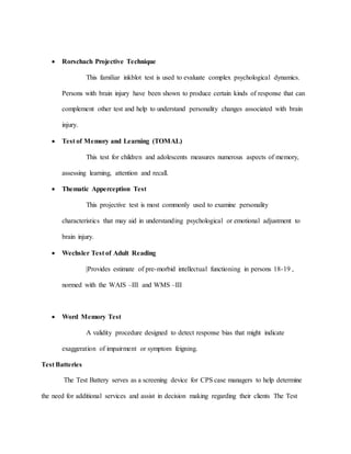  Rorschach Projective Technique
This familiar inkblot test is used to evaluate complex psychological dynamics.
Persons with brain injury have been shown to produce certain kinds of response that can
complement other test and help to understand personality changes associated with brain
injury.
 Test of Memory and Learning (TOMAL)
This test for children and adolescents measures numerous aspects of memory,
assessing learning, attention and recall.
 Thematic Apperception Test
This projective test is most commonly used to examine personality
characteristics that may aid in understanding psychological or emotional adjustment to
brain injury.
 Wechsler Test of Adult Reading
|Provides estimate of pre-morbid intellectual functioning in persons 18-19 ,
normed with the WAIS –III and WMS –III
 Word Memory Test
A validity procedure designed to detect response bias that might indicate
exaggeration of impairment or symptom feigning.
Test Batteries
The Test Battery serves as a screening device for CPS case managers to help determine
the need for additional services and assist in decision making regarding their clients The Test
 