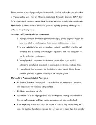 Battery consists of several paper and pencil tests suitable for adults and adolescents with at least
a 6th grade reading level. They are Minnesota multi-phasic Personality inventory 2 (MPI-2) or
MACL (adolescent), Substance Abuse Subtle Screening inventory (SASSI) Adult or Adolescent
Questionnaire (contains sentence completion, questions regarding parenting knowledge and
skills and family back ground).
Advantages of Neurophysiological Assessment
1. Neuropsychological biomarker approaches test highly specific cognitive process that
have been linked to pacific regional brain function and transmitter system
2. In large multisided trials such as ease of use, portability established reliability and
normative data, availability of psychologists experienced with such testing low cot
and few technology requirements.
3. Neurophysiologic assessments are important because of the urgent need for
informative and efficient assessment of neurocognitive outcomes in clinical trials.
4. Neurophysiological approach is the foundation in animal models linking discrete
cognitive processes to specific brain region and receptor systems.
Drawbacks of Neurophysiological Assessment
 The Positron Emission Tomography(PET) scan involves the injections of a substance
with radioactivity that can cause safety problems
 The X-rays can damage our cells
 In Functional |MRI the images produced must be interpreted carefully since correlation
does not imply causation and brain process are complex and often non-localized.
 Some people may be concerned about the amount of radiation they receive during a CT
scan. It is true that the radiation exposure for a CT scan can be higher than from a regular
 
