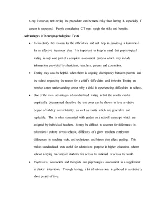 x-ray. However, not having the procedure can be more risky than having it, especially if
cancer is suspected. People considering CT must weigh the risks and benefits.
Advantages of Neuropsychological Tests
 It can clarify the reasons for the difficulties and will help in providing a foundation
for an effective treatment plan. It is important to keep in mind that psychological
testing is only one part of a complete assessment process which may include
information provided by physicians, teachers, parents and counselors.
 Testing may also be helpful when there is ongoing discrepancy between parents and
the school regarding the reason for a child’s difficulties and behavior Testing an
provide a new understanding about why a child is experiencing difficulties in school.
 One of the main advantages of standardized testing is that the results can be
empirically documented therefore the test cores can be shown to have a relative
degree of validity and reliability, as well as results which are generalize and
replicable. This is often contrasted with grades on a school transcript which are
assigned by individual teachers. It may be difficult to account for differences in
educational culture across schools, difficulty of a given teachers curriculum
differences in teaching style, and techniques and biases that affect grading. This
makes standardized tests useful for admissions purpose in higher education, where
school is trying to compare students for across the national or across the world.
 Psychosis’s, counselors and therapists use psychologies assessment as a supplement
to clinical interviews. Through testing, a lot of information is gathered in a relatively
short period of time.
 