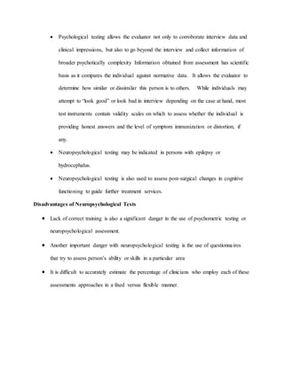  Psychological testing allows the evaluator not only to corroborate interview data and
clinical impressions, but also to go beyond the interview and collect information of
broader psychotically complexity Information obtained from assessment has scientific
basis as it compares the individual against normative data. It allows the evaluator to
determine how similar or dissimilar this person is to others. While individuals may
attempt to “look good” or look bad in interview depending on the case at hand, most
test instruments contain validity scales on which to assess whether the individual is
providing honest answers and the level of symptom immunization or distortion, if
any.
 Neuropsychological testing may be indicated in persons with epilepsy or
hydrocephalus.
 Neuropsychological testing is also used to assess post-surgical changes in cognitive
functioning to guide further treatment services.
Disadvantages of Neuropsychological Tests
 Lack of correct training is also a significant danger in the use of psychometric testing or
neuropsychological assessment.
 Another important danger with neuropsychological testing is the use of questionnaires
that try to assess person’s ability or skills in a particular area
 It is difficult to accurately estimate the percentage of clinicians who employ each of these
assessments approaches in a fixed versus flexible manner.
 
