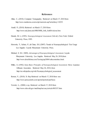 References
Allan, C., (2010). Computer Tomography. Retrieved on March 17, 2010 from
http://www.medterms.com/script/main/art.asp?articlekey=10353
Arnall, P., (2010). Retrieved on March 17, 2010 from
http://www.rad.jhmi.edu/MRI/MRI_Info_SubDivisions.htm
Deutsh, M. L. (1995). Neuropsychological Assessment (3rd ed.). New York: Oxford
University Press, 1995.
Horowitz, T., Schatz, P., & Chute, D.L (2007). Trends in Neuropsychological Test Usage
Los Angeles: Loyola Marymount University Press.
Michael, E. M. ( 2009). Advantages of Neuropsychological Assessment. Loyola
Marymount University. Los Angeles. Retrieved May 26, 2010,from
http://www.drmillslmu.com/Testing/spr2004/subcommittee.html.
Miller, E. (1992). Some Basic Principles of Neuropsychological Assessment. Hove: Laurence
Erlbaum Associates. Retrieved May 26, 2010, from
http://en.wikipedia.org/wiki/Neuropsychological_assessment
Reston, V., (2010). X- Ray Retrieved on March 17, 2010 from ssss
http://www.petscaninfo.com/zportal/portals/pat/basic
Vorvick, L., (2008) x ray. Retrieved on March 17, 2010 from
http://www.nlm.nih.gov/medlineplus/ency/article/003337.htm
 