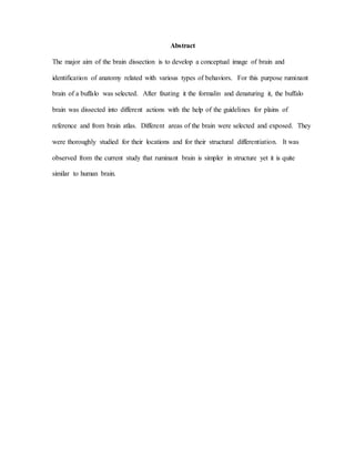 Abstract
The major aim of the brain dissection is to develop a conceptual image of brain and
identification of anatomy related with various types of behaviors. For this purpose ruminant
brain of a buffalo was selected. After fixating it the formalin and denaturing it, the buffalo
brain was dissected into different actions with the help of the guidelines for plains of
reference and from brain atlas. Different areas of the brain were selected and exposed. They
were thoroughly studied for their locations and for their structural differentiation. It was
observed from the current study that ruminant brain is simpler in structure yet it is quite
similar to human brain.
 