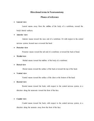 Directional terms in Neuroanatomy
Planes of reference
 Lateral view
Lateral means away from the midline of the body of a vertebrate, toward the
body's lateral surfaces.
 Anterior view
Anterior means toward the nose end of a vertebrate. Or with respect to the central
nervous system, located near or toward the head.
 Posterior view
Posterior means toward the tail end of a vertebrate or toward the back of head.
 Medial view
Medial means toward the midline of the body of a vertebrate.
 Dorsal view
Dorsal means toward the surface of the back or toward the top of the head.
 Ventral view
Ventral means toward the surface of the chest or the bottom of the head.
 Rostral view
Rostral means toward the beak; with respect to the central nervous system, in a
direction along the neuroaxis toward the front of the face.
 Caudal view
Caudal means toward the back; with respect to the central nervous system, in a
direction along the neuraxis away from the front of the face.
 