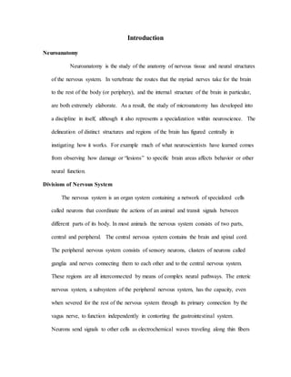 Introduction
Neuroanatomy
Neuroanatomy is the study of the anatomy of nervous tissue and neural structures
of the nervous system. In vertebrate the routes that the myriad nerves take for the brain
to the rest of the body (or periphery), and the internal structure of the brain in particular,
are both extremely elaborate. As a result, the study of microanatomy has developed into
a discipline in itself, although it also represents a specialization within neuroscience. The
delineation of distinct structures and regions of the brain has figured centrally in
instigating how it works. For example much of what neuroscientists have learned comes
from observing how damage or “lesions” to specific brain areas affects behavior or other
neural function.
Divisions of Nervous System
The nervous system is an organ system containing a network of specialized cells
called neurons that coordinate the actions of an animal and transit signals between
different parts of its body. In most animals the nervous system consists of two parts,
central and peripheral. The central nervous system contains the brain and spinal cord.
The peripheral nervous system consists of sensory neurons, clusters of neurons called
ganglia and nerves connecting them to each other and to the central nervous system.
These regions are all interconnected by means of complex neural pathways. The enteric
nervous system, a subsystem of the peripheral nervous system, has the capacity, even
when severed for the rest of the nervous system through its primary connection by the
vagus nerve, to function independently in contorting the gastrointestinal system.
Neurons send signals to other cells as electrochemical waves traveling along thin fibers
 
