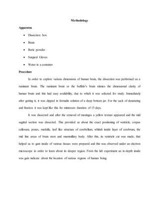 Methodology
Apparatus
 Dissection box
 Brain
 Boric powder
 Surgical Gloves
 Water in a container
Procedure
In order to explore various dimensions of human brain, the dissection was performed on a
ruminant brain. The ruminant brain or the buffalo’s brain mimics the dimensional clarity of
human brain and this had easy availability, due to which it was selected for study. Immediately
after getting it, it was dipped in formalin solution of a deep bottom jar. For the sack of denaturing
and fixation it was kept like this for minimum duration of 15 days.
It was dissected and after the removal of meninges a yellow texture appeared and the mid
sagittal section was dissected. This provided us about the exact positioning of ventricle, corpus
callosum, pones, medulla, leaf like structure of cerebellum, whitish inside layer of cerebrum, the
mid line areas of brain stem and mammillary body. After this, its ventricle cut was made, that
helped us to gain inside of various tissues were prepared and this was observed under an electron
microscope in order to learn about its deeper region. From the lab experiment an in-depth inside
was gain indicate about the location of various regions of human being.
 