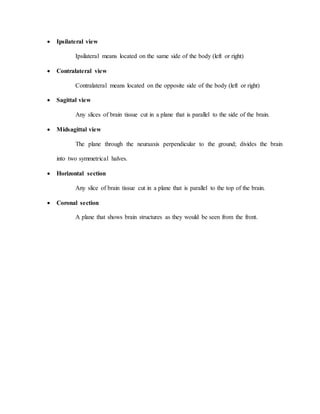  Ipsilateral view
Ipsilateral means located on the same side of the body (left or right)
 Contralateral view
Contralateral means located on the opposite side of the body (left or right)
 Sagittal view
Any slices of brain tissue cut in a plane that is parallel to the side of the brain.
 Midsagittal view
The plane through the neuraaxis perpendicular to the ground; divides the brain
into two symmetrical halves.
 Horizontal section
Any slice of brain tissue cut in a plane that is parallel to the top of the brain.
 Coronal section
A plane that shows brain structures as they would be seen from the front.
 