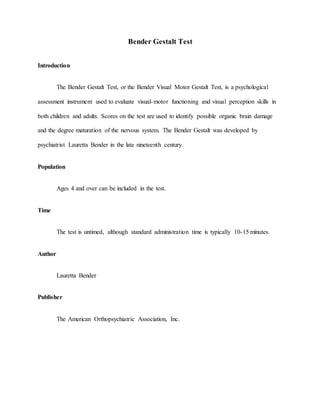 Bender Gestalt Test
Introduction
The Bender Gestalt Test, or the Bender Visual Motor Gestalt Test, is a psychological
assessment instrument used to evaluate visual-motor functioning and visual perception skills in
both children and adults. Scores on the test are used to identify possible organic brain damage
and the degree maturation of the nervous system. The Bender Gestalt was developed by
psychiatrist Lauretta Bender in the late nineteenth century.
Population
Ages 4 and over can be included in the test.
Time
The test is untimed, although standard administration time is typically 10-15 minutes.
Author
Lauretta Bender
Publisher
The American Orthopsychiatric Association, Inc.
 