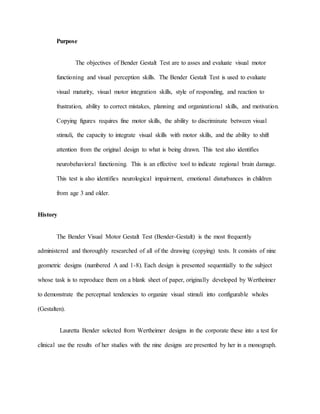 Purpose
The objectives of Bender Gestalt Test are to asses and evaluate visual motor
functioning and visual perception skills. The Bender Gestalt Test is used to evaluate
visual maturity, visual motor integration skills, style of responding, and reaction to
frustration, ability to correct mistakes, planning and organizational skills, and motivation.
Copying figures requires fine motor skills, the ability to discriminate between visual
stimuli, the capacity to integrate visual skills with motor skills, and the ability to shift
attention from the original design to what is being drawn. This test also identifies
neurobehavioral functioning. This is an effective tool to indicate regional brain damage.
This test is also identifies neurological impairment, emotional disturbances in children
from age 3 and older.
History
The Bender Visual Motor Gestalt Test (Bender-Gestalt) is the most frequently
administered and thoroughly researched of all of the drawing (copying) tests. It consists of nine
geometric designs (numbered A and 1-8). Each design is presented sequentially to the subject
whose task is to reproduce them on a blank sheet of paper, originally developed by Wertheimer
to demonstrate the perceptual tendencies to organize visual stimuli into configurable wholes
(Gestalten).
Lauretta Bender selected from Wertheimer designs in the corporate these into a test for
clinical use the results of her studies with the nine designs are presented by her in a monograph.
 