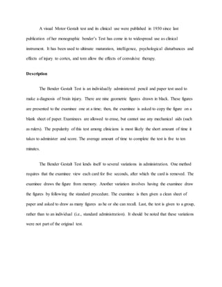 A visual Motor Gestalt test and its clinical use were published in 1930 since last
publication of her monographic bender’s Test has come in to widespread use as clinical
instrument. It has been used to ultimate maturation, intelligence, psychological disturbances and
effects of injury to cortex, and tom allow the effects of convulsive therapy.
Description
The Bender Gestalt Test is an individually administered pencil and paper test used to
make a diagnosis of brain injury. There are nine geometric figures drawn in black. These figures
are presented to the examinee one at a time; then, the examinee is asked to copy the figure on a
blank sheet of paper. Examinees are allowed to erase, but cannot use any mechanical aids (such
as rulers). The popularity of this test among clinicians is most likely the short amount of time it
takes to administer and score. The average amount of time to complete the test is five to ten
minutes.
The Bender Gestalt Test lends itself to several variations in administration. One method
requires that the examinee view each card for five seconds, after which the card is removed. The
examinee draws the figure from memory. Another variation involves having the examinee draw
the figures by following the standard procedure. The examinee is then given a clean sheet of
paper and asked to draw as many figures as he or she can recall. Last, the test is given to a group,
rather than to an individual (i.e., standard administration). It should be noted that these variations
were not part of the original test.
 