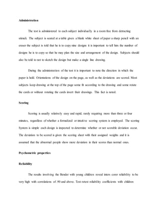 Administration
The test is administered to each subject individually in a room free from detracting
stimuli. The subject is seated at a table given a blank white sheet of paper a sharp pencil with an
eraser the subject is told that he is to copy nine designs it is important to tell him the number of
designs he is to copy so that he may plan the size and arrangement of the design. Subjects should
also be told to not to sketch the design but make a single line drawing.
During the administration of the test it is important to note the direction in which the
paper is held. Orientations of the design on the page, as well as the deviations are scored. Most
subjects keep drawing at the top of the page some fit according to the drawing and some rotate
the cards or without rotating the cards invert their drawings. This fact is noted.
Scoring
Scoring is usually relatively easy and rapid, rarely requiring more than three or four
minutes, regardless of whether a formalized or intuitive scoring system is employed. The scoring
System is simple each design is inspected to determine whether or not scorable deviation occur.
The deviation to be scored is given the scoring sheet with their assigned weights and it is
assumed that the abnormal people show more deviation in their scores than normal ones.
Psychometric properties
Reliability
The results involving the Bender with young children reveal inters corer reliability to be
very high with correlations of .90 and above. Test-retest reliability coefficients with children
 