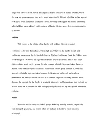 range from a low of about .50 with kindergarten children measured 8 months apart to .90 with
the same age group measured two weeks apart. More than 20 different reliability studies reported
by Koppitz reveal correlation coefficients in the .80+ range and suggest that normal elementary
school children show relatively stable patterns of Bender-Gestalt scores from one administration
to the next.
Validity
With respect to the validity of the Bender with children, Koppitz reported
correlation coefficients from about .50 to as high as .80 between the Bender-Gestalt and
intelligence as measured by the Stanford-Binet or Wechsler Intelligence Scale for Children up to
about the age of 10. Beyond this age the correlations drop to essentially zero as most older
children obtain nearly perfect scores. She also reported relatively high correlations between
Bender scores and subsequent educational achievement of first-grade children. Koppitz also
reported a relatively high correlation between the Bender and intellectual and academic
performance for retarded children as well. With children diagnosed as having minimal brain
damage, she reported that the Bender is a valuable diagnostic tool but cautioned that it should not
be used alone but in combination with other psychological tests and any background information
available.
Norms
Norms for a wide variety of clinical groups, including mentally retarded, organically
brain-damaged, psychotic, and normal adults are included in Bender’s classic research
monograph.
 