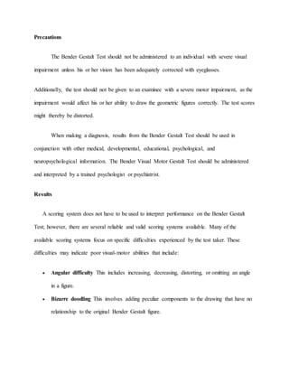 Precautions
The Bender Gestalt Test should not be administered to an individual with severe visual
impairment unless his or her vision has been adequately corrected with eyeglasses.
Additionally, the test should not be given to an examinee with a severe motor impairment, as the
impairment would affect his or her ability to draw the geometric figures correctly. The test scores
might thereby be distorted.
When making a diagnosis, results from the Bender Gestalt Test should be used in
conjunction with other medical, developmental, educational, psychological, and
neuropsychological information. The Bender Visual Motor Gestalt Test should be administered
and interpreted by a trained psychologist or psychiatrist.
Results
A scoring system does not have to be used to interpret performance on the Bender Gestalt
Test; however, there are several reliable and valid scoring systems available. Many of the
available scoring systems focus on specific difficulties experienced by the test taker. These
difficulties may indicate poor visual-motor abilities that include:
 Angular difficulty This includes increasing, decreasing, distorting, or omitting an angle
in a figure.
 Bizarre doodling This involves adding peculiar components to the drawing that have no
relationship to the original Bender Gestalt figure.
 