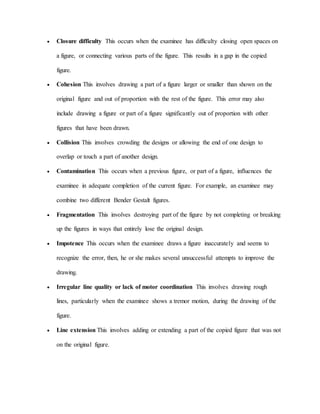  Closure difficulty This occurs when the examinee has difficulty closing open spaces on
a figure, or connecting various parts of the figure. This results in a gap in the copied
figure.
 Cohesion This involves drawing a part of a figure larger or smaller than shown on the
original figure and out of proportion with the rest of the figure. This error may also
include drawing a figure or part of a figure significantly out of proportion with other
figures that have been drawn.
 Collision This involves crowding the designs or allowing the end of one design to
overlap or touch a part of another design.
 Contamination This occurs when a previous figure, or part of a figure, influences the
examinee in adequate completion of the current figure. For example, an examinee may
combine two different Bender Gestalt figures.
 Fragmentation This involves destroying part of the figure by not completing or breaking
up the figures in ways that entirely lose the original design.
 Impotence This occurs when the examinee draws a figure inaccurately and seems to
recognize the error, then, he or she makes several unsuccessful attempts to improve the
drawing.
 Irregular line quality or lack of motor coordination This involves drawing rough
lines, particularly when the examinee shows a tremor motion, during the drawing of the
figure.
 Line extension This involves adding or extending a part of the copied figure that was not
on the original figure.
 