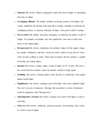  Omission This involves failing to adequately connect the parts of a figure or reproducing
only parts of a figure.
 Overlapping difficulty This includes problems in drawing portions of the figures that
overlap, simplifying the drawing at the point that it overlaps, sketching or redrawing the
overlapping portions, or otherwise distorting the figure at the point at which it overlaps.
 Perseveration This includes increasing, prolonging, or continuing the number of units in
a figure. For example, an examinee may draw significantly more dots or circles than
shown on the original figure.
 Retrogression This involves substituting more primitive figures for the original design—
for example, substituting solid lines or loops for circles, dashes for dots, dots for circles,
circles for dots, or filling in circles. There must be evidence that the examinee is capable
of drawing more mature figures.
 Rotation This involves rotating a figure or part of a figure by 45° or more. This error is
also scored when the examinee rotates the stimulus card that is being copied.
 Scribbling This involves drawing primitive lines that have no relationship to the original
Bender Gestalt figure.
 Simplification This involves replacing a part of the figure with a more simplified figure.
This error is not due to maturation. Drawings that are primitive in terms of maturation
would be categorized under "Retrogression."
 Superimposition of design This involves drawing one or more of the figures on top of
each other.
 Work over This involves reinforcing, increased pressure, or overworking a line or lines
in a whole or part of a figure.
 