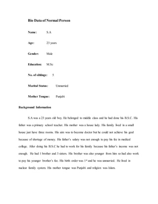 Bio Data of Normal Person
Name: S.A
Age: 23 years
Gender: Male
Education: M.Sc
No. of siblings: 5
Marital Status: Unmarried
Mother Tongue: Punjabi
Background Information
S.A was a 23 years old boy. He belonged to middle class and he had done his B.S.C. His
father was a primary school teacher. His mother was a house lady. His family lived in a small
house just have three rooms. His aim was to become doctor but he could not achieve his goal
because of shortage of money. His father’s salary was not enough to pay his fee in medical
college. After doing his B.S.C he had to work for his family because his father’s income was not
enough. He had 1 brother and 3 sisters. His brother was also younger from him so had also work
to pay his younger brother’s fee. His birth order was 1st and he was unmarried. He lived in
nuclear family system. His mother tongue was Punjabi and religion was Islam.
 