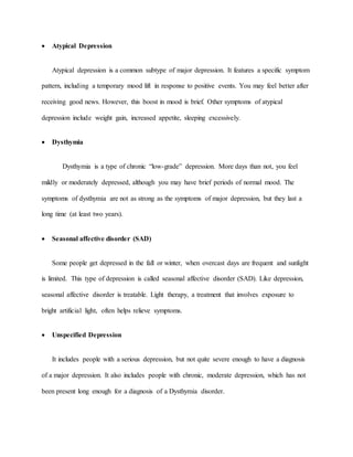  Atypical Depression
Atypical depression is a common subtype of major depression. It features a specific symptom
pattern, including a temporary mood lift in response to positive events. You may feel better after
receiving good news. However, this boost in mood is brief. Other symptoms of atypical
depression include weight gain, increased appetite, sleeping excessively.
 Dysthymia
Dysthymia is a type of chronic “low-grade” depression. More days than not, you feel
mildly or moderately depressed, although you may have brief periods of normal mood. The
symptoms of dysthymia are not as strong as the symptoms of major depression, but they last a
long time (at least two years).
 Seasonal affective disorder (SAD)
Some people get depressed in the fall or winter, when overcast days are frequent and sunlight
is limited. This type of depression is called seasonal affective disorder (SAD). Like depression,
seasonal affective disorder is treatable. Light therapy, a treatment that involves exposure to
bright artificial light, often helps relieve symptoms.
 Unspecified Depression
It includes people with a serious depression, but not quite severe enough to have a diagnosis
of a major depression. It also includes people with chronic, moderate depression, which has not
been present long enough for a diagnosis of a Dysthymia disorder.
 