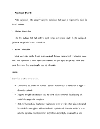  Adjustment Disorder
With Depression - This category describes depression that occurs in response to a major life
stressor or crisis.
 Bipolar Depression
This type includes both high and low mood swings, as well as a variety of other significant
symptoms not present in other depressions.
 Manic Depression
Manic depression can be defined as an emotional disorder characterized by changing mood
shifts from depression to mania which can sometimes be quite rapid. People who suffer from
manic depression have an extremely high rate of suicide.
Causes
Depression can have many causes.
 Unfavorable life events can increase a person’s vulnerability to depression or trigger a
depressive episode.
 Negative thoughts about oneself and the world are also important in producing and
maintaining depressive symptoms.
 Both psychosocial and biochemical mechanisms seem to be important causes; the chief
biochemical cause appears to be the defective regulation of the release of one or more
naturally occurring neurotransmitters in the brain, particularly norepinephrine and
 