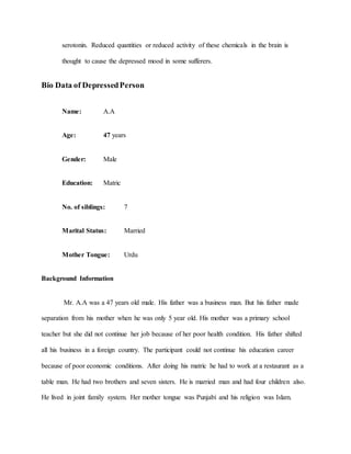 serotonin. Reduced quantities or reduced activity of these chemicals in the brain is
thought to cause the depressed mood in some sufferers.
Bio Data of DepressedPerson
Name: A.A
Age: 47 years
Gender: Male
Education: Matric
No. of siblings: 7
Marital Status: Married
Mother Tongue: Urdu
Background Information
Mr. A.A was a 47 years old male. His father was a business man. But his father made
separation from his mother when he was only 5 year old. His mother was a primary school
teacher but she did not continue her job because of her poor health condition. His father shifted
all his business in a foreign country. The participant could not continue his education career
because of poor economic conditions. After doing his matric he had to work at a restaurant as a
table man. He had two brothers and seven sisters. He is married man and had four children also.
He lived in joint family system. Her mother tongue was Punjabi and his religion was Islam.
 