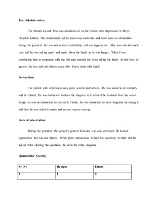 Test Administration
The Bender Gestalt Test was administered on the patient with depression in Mayo
Hospital Lahore. The environment of the room was moderate and there were no obstruction
during the practical. He was not seated comfortably and was hyperactive. This was also his lunch
time and he was asking again and again about the lunch as he was hungry. When I was
convincing him to cooperate with me, the man entered the room taking his lunch. At that time he
ignored the test and said please came after I have done with lunch.
Instructions
The patient with depression was given several instructions. He was asked to sit normally
and be relaxed. He was instructed to draw the diagram as it is but if he deviated from the actual
design he was not instructed to correct it. Firstly, he was instructed to draw diagrams by seeing it
and then he was asked to make and second unseen attempt.
General observation
During the practical, the person’s general behavior was also observed. He looked
hyperactive but was not relaxed. When given instructions he had few questions in mind that he
asked. After clearing the questions, he drew the entire diagram.
Quantitative Scoring
Sr. No Designs Errors
1 1 0
 