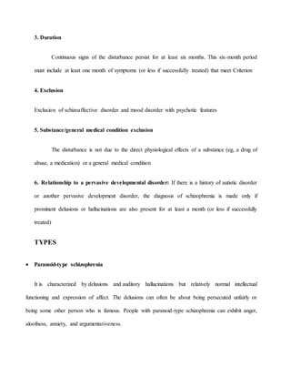 3. Duration
Continuous signs of the disturbance persist for at least six months. This six-month period
must include at least one month of symptoms (or less if successfully treated) that meet Criterion
4. Exclusion
Exclusion of schizoaffective disorder and mood disorder with psychotic features
5. Substance/general medical condition exclusion
The disturbance is not due to the direct physiological effects of a substance (eg, a drug of
abuse, a medication) or a general medical condition
6. Relationship to a pervasive developmental disorder: If there is a history of autistic disorder
or another pervasive development disorder, the diagnosis of schizophrenia is made only if
prominent delusions or hallucinations are also present for at least a month (or less if successfully
treated)
TYPES
 Paranoid-type schizophrenia
It is characterized by delusions and auditory hallucinations but relatively normal intellectual
functioning and expression of affect. The delusions can often be about being persecuted unfairly or
being some other person who is famous. People with paranoid-type schizophrenia can exhibit anger,
aloofness, anxiety, and argumentativeness.
 