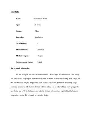 Bio Data
Name: Muhammad Bashir
Age: 30 Years
Gender: Male
Education: Graduation
No. of siblings: 8
Marital Status: Unmarried
Mother Tongue: Punjabi
Socioeconomic Status: Middle
Background Information
He was a 30 year old man. He was unmarried. He belonged to lower middle class family.
His father was a shopkeeper. He had worked with his father at shop after coming from school. In
this way he could not give proper time to his studies. He did his graduation under very tough
economic conditions. He had one brother but two sisters. His all other siblings were younger to
him. In the age of 25 he had a problem with his brother in law as they reported that he became
hyperactive mostly. He belonged to a Muslim family.
 