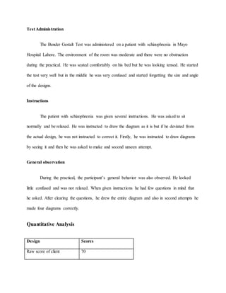 Test Administration
The Bender Gestalt Test was administered on a patient with schizophrenia in Mayo
Hospital Lahore. The environment of the room was moderate and there were no obstruction
during the practical. He was seated comfortably on his bed but he was looking tensed. He started
the test very well but in the middle he was very confused and started forgetting the size and angle
of the designs.
Instructions
The patient with schizophrenia was given several instructions. He was asked to sit
normally and be relaxed. He was instructed to draw the diagram as it is but if he deviated from
the actual design, he was not instructed to correct it. Firstly, he was instructed to draw diagrams
by seeing it and then he was asked to make and second unseen attempt.
General observation
During the practical, the participant’s general behavior was also observed. He looked
little confused and was not relaxed. When given instructions he had few questions in mind that
he asked. After clearing the questions, he drew the entire diagram and also in second attempts he
made four diagrams correctly.
Quantitative Analysis
Design Scores
Raw score of client 70
 
