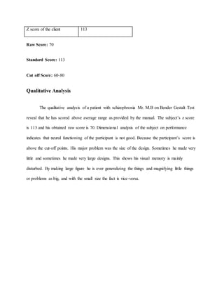 Z score of the client 113
Raw Score: 70
Standard Score: 113
Cut off Score: 60-80
Qualitative Analysis
The qualitative analysis of a patient with schizophrenia Mr. M.B on Bender Gestalt Test
reveal that he has scored above average range as provided by the manual. The subject’s z score
is 113 and his obtained raw score is 70. Dimensional analysis of the subject on performance
indicates that neural functioning of the participant is not good. Because the participant’s score is
above the cut-off points. His major problem was the size of the design. Sometimes he made very
little and sometimes he made very large designs. This shows his visual memory is mainly
disturbed. By making large figure he is over generalizing the things and magnifying little things
or problems as big, and with the small size the fact is vice-versa.
 