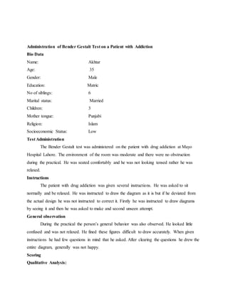 Administration of Bender Gestalt Test on a Patient with Addiction
Bio Data
Name: Akhtar
Age: 35
Gender: Male
Education: Matric
No of siblings: 6
Marital status: Married
Children: 3
Mother tongue: Punjabi
Religion: Islam
Socioeconomic Status: Low
Test Administration
The Bender Gestalt test was administered on the patient with drug addiction at Mayo
Hospital Lahore. The environment of the room was moderate and there were no obstruction
during the practical. He was seated comfortably and he was not looking tensed rather he was
relaxed.
Instructions
The patient with drug addiction was given several instructions. He was asked to sit
normally and be relaxed. He was instructed to draw the diagram as it is but if he deviated from
the actual design he was not instructed to correct it. Firstly he was instructed to draw diagrams
by seeing it and then he was asked to make and second unseen attempt.
General observation
During the practical the person’s general behavior was also observed. He looked little
confused and was not relaxed. He fined these figures difficult to draw accurately. When given
instructions he had few questions in mind that he asked. After clearing the questions he drew the
entire diagram, generally was not happy.
Scoring
Qualitative Analysis:
 