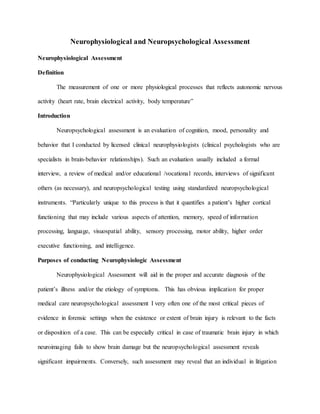 Neurophysiological and Neuropsychological Assessment
Neurophysiological Assessment
Definition
The measurement of one or more physiological processes that reflects autonomic nervous
activity (heart rate, brain electrical activity, body temperature”
Introduction
Neuropsychological assessment is an evaluation of cognition, mood, personality and
behavior that I conducted by licensed clinical neurophysiologists (clinical psychologists who are
specialists in brain-behavior relationships). Such an evaluation usually included a formal
interview, a review of medical and/or educational /vocational records, interviews of significant
others (as necessary), and neuropsychological testing using standardized neuropsychological
instruments. “Particularly unique to this process is that it quantifies a patient’s higher cortical
functioning that may include various aspects of attention, memory, speed of information
processing, language, visuospatial ability, sensory processing, motor ability, higher order
executive functioning, and intelligence.
Purposes of conducting Neurophysiologic Assessment
Neurophysiological Assessment will aid in the proper and accurate diagnosis of the
patient’s illness and/or the etiology of symptoms. This has obvious implication for proper
medical care neuropsychological assessment I very often one of the most critical pieces of
evidence in forensic settings when the existence or extent of brain injury is relevant to the facts
or disposition of a case. This can be especially critical in case of traumatic brain injury in which
neuroimaging fails to show brain damage but the neuropsychological assessment reveals
significant impairments. Conversely, such assessment may reveal that an individual in litigation
 