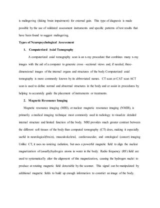 is malingering (faking brain impairment) for external gain. This type of diagnosis is made
possible by the use of validated assessment instruments and specific patterns of test results that
have been found to suggest malingering.
Types of Neuropsychological Assessment
1. Computerized Axial Tomography
A computerized axial tomography scan is an x-ray procedure that combines many x-ray
images with the aid of a computer to generate cross –sectional views and, if needed, three-
dimensional images of the internal organs and structures of the body Computerized axial
tomography is more commonly known by its abbreviated names. CT scan or CAT scan ACT
scan is used to define normal and abnormal structures in the body and or assist in procedures by
helping to accurately guide the placement of instruments or treatments.
2. Magnetic Resonance Imaging
Magnetic resonance imaging (MRI), or nuclear magnetic resonance imaging (NMIR), is
primarily a medical imaging technique most commonly used in radiology to visualize detailed
internal structure and limited function of the body. MRI provides much greater contrast between
the different soft tissues of the body than computed tomography (CT) does, making it especially
useful in neurological(brain), musculoskeletal, cardiovascular, and ontological (cancer) imaging
Unlike CT, it uses no ionizing radiation, but uses a powerful magnetic field to align the nuclear
magnetization of (usually)hydrogen atoms in water in the body. Radio frequency (RF) field are
used to systematically alter the alignment of this magnetization, causing the hydrogen nuclei to
produce at rotating magnetic field detectable by the scanner. This signal can be manipulated by
additional magnetic fields to build up enough information to constrict an image of the body.
 