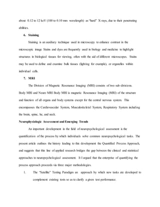 about 0.12 to 12 keV (100 to 0.10 mm wavelength) as “hard” X-rays, due to their penetrating
abilities.
6. Staining
Staining is an auxiliary technique used in microscopy to enhance contrast in the
microscopic image Stains and dyes are frequently used in biology and medicine to highlight
structures in biological tissues for viewing, often with the aid of different microscopes. Stains
may be used to define and examine bulk tissues (lighting for example), or organelles within
individual cells.
7. MRI
The Division of Magnetic Resonance Imaging (MRI) consists of two sub-divisions.
Body MRI and Neuro MRI Body MRI is magnetic Resonance Imaging (MRI) of the structure
and function of all organs and body systems except for the central nervous system. This
encompasses the Cardiovascular System, Musculoskeletal System, Respiratory System including
the brain, spine, he, and neck.
Neurophysiologic Assessment and Emerging Trends
An important development in the field of neuropsychological assessment is the
quantification of the process by which individuals solve common neuropsychological tasks. The
present article outlines the history leading to this development the Quantified Process Approach,
and suggests that this line of applied research bridges the gap between the clinical and statistical
approaches to neuropsychological assessment. It I argued that the enterprise of quantifying the
process approach proceeds via three major methodologies.
1. The “Satellite” Testing Paradigm an approach by which new tasks ate developed to
complement existing tests so as to clarify a given test performance.
 