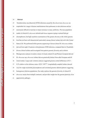 2
Abstract24
Nontuberculous mycobacterial (NTM) infections caused by Mycobacterium abscessus are25
responsible for a range of disease manifestations from pulmonary to skin infections and are26
notoriously difficult to treat due to innate resistance to many antibiotics. Previous population27
studies of clinical M. abscessus utilized multi locus sequence typing or pulsed field gel28
electrophoresis, but high resolution examinations of the genetic diversity at the whole genome29
level has not been well characterized, particularly among clinical isolates derived in the United30
States (US). We performed whole genome sequencing of eleven clinical M. abscessus isolates31
derived from eight US patients with pulmonary NTM infections, compared them to 30 globally32
diverse clinical isolates and investigated intra-patient genomic diversity and evolution.33
Phylogenomic analyses revealed a cluster of closely related US and Western European-derived34
M. abscessus ssp. abscessus isolates that are genetically distinct from other European and all35
Asian isolates. Large-scale variation analyses suggested genome content differences of 0.3 –36
8.3% relative to the reference strain, ATCC 19977T
. Longitudinally sampled isolates showed37
very few single nucleotide polymorphisms and correlated genomic deletion patterns suggesting38
homogenous infection populations. Our study explores the genomic diversity of clinical M.39
abscessus strains from multiple continents, and provides insight into the genome plasticity of an40
opportunistic pathogen.41
 