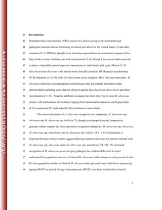 3
Introduction42
Nontuberculous mycobacteria (NTM) consist of a diverse group of environmental and43
pathogenic bacteria that are increasing in clinical prevalence in the United States (1) and other44
countries (2, 3). NTM are thought to be primarily acquired from environmental exposure (4) as45
they reside in water, biofilms, and soil environments (5, 6), though a few recent studies provide46
evidence of possible person-to person transmission in individuals with cystic fibrosis (7, 8).47
Mycobacterium abscessus is the second most clinically prevalent NTM species in pulmonary48
NTM infections (1, 9, 10), with Mycobacterium avium complex (MAC) the most prevalent. M.49
abscessus infections are challenging to treat because they are innately resistant to many50
antimicrobials including some that are effective against Mycobacterium tuberculosis and other51
mycobacteria (11-13). Acquired antibiotic resistance has been observed in some M. abscessus52
strains, with mechanisms of resistance ranging from mutational resistance to aminoglycosides53
(14) to mutational (15) and inducible (16) resistance to macrolides.54
The current taxonomy of M. abscessus recognizes two subspecies, M. abscessus ssp.55
abscessus and M. abscessus ssp. bolletii (17), though recent population and comparative56
genomic studies support the three previously recognized subspecies, M. abscessus ssp. abscessus,57
M. abscessus ssp. massiliense and M. abscessus ssp. bolletii (18-21). This delineation is58
important because clinical studies suggest differing treatment outcomes for patients infected with59
M. abscessus ssp. abscessus versus M. abscessus ssp. massiliense (22, 23). The increased60
recognition of M. abscessus as an emerging pathogen has reinforced the need to better61
understand the population structure of clinical M. abscessus at the subspecies and genomic levels.62
Previous population studies of clinical M. abscessus have primarily used multi-locus sequencing63
typing (MLST) or pulsed field gel electrophoresis (PFGE), but these methods have limited64
 