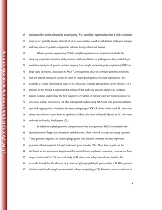 4
resolution for within-subspecies strain typing. We, therefore, hypothesized that a high-resolution65
analysis of globally diverse clinical M. abscessus isolates could reveal distinct pathogen lineages66
and may uncover genetic components relevant to mycobacterial disease.67
Whole genome sequencing (WGS) and phylogenomics are important methods for68
studying population structure and genome evolution of bacterial pathogens as they enable high69
resolution analysis of genetic variants ranging from single nucleotide polymorphisms (SNPs) to70
large scale deletions. Analogous to MLST, core genome analyses compare genomic positions71
that are shared among all isolates in order to create phylogenies of isolate populations. For72
example, a recent retrospective study of M. abscessus isolates derived from cystic fibrosis (CF)73
patients in the United Kingdom (UK) utilized WGS and core genome analyses to compare74
patient isolates and provide the first suggestive evidence of person to person transmission of M.75
abscessus subsp. massiliense (8). Our subsequent studies using WGS and core genome analysis76
revealed high genetic relatedness between a subgroup of UK CF clinic isolates and M. abscessus77
subsp. massiliense strains from an epidemic of skin infections in Brazil (24) and an M. abscessus78
outbreak in Seattle, Washington (25).79
In addition to phylogenomic comparisons of the core genome, WGS also enables the80
identification of large-scale insertions and deletions, often referred to as the accessory genome.81
These genomic regions can include phage genes and plasmid elements and may represent82
genomic islands acquired through horizontal gene transfer (26). Their loss or gain can be83
attributed to environmental adaptations that can influence antibiotic resistance, virulence or host84
range restriction (26, 27). A recent study of M. abscessus subsp. massiliense isolates, for85
example, found that the absence of a cluster of glycopeptidolipid genes within a 24.8Kb genomic86
deletion conferred a rough versus smooth colony morphology (28). Genome content variation in87
 
