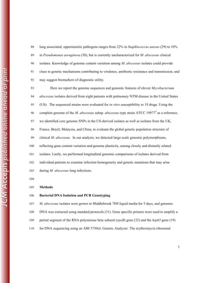 5
lung associated, opportunistic pathogens ranges from 22% in Staphlococcus aureus (29) to 10%88
in Pseudomonas aeruginosa (30), but is currently uncharacterized for M. abscessus clinical89
isolates. Knowledge of genome content variation among M. abscessus isolates could provide90
clues to genetic mechanisms contributing to virulence, antibiotic resistance and transmission, and91
may suggest biomarkers of diagnostic utility.92
Here we report the genome sequences and genomic features of eleven Mycobacterium93
abscessus isolates derived from eight patients with pulmonary NTM disease in the United States94
(US). The sequenced strains were evaluated for in vitro susceptibility to 19 drugs. Using the95
complete genome of the M. abscessus subsp. abscessus type strain ATCC 19977T
as a reference,96
we identified core genome SNPs in the US-derived isolates as well as isolates from the UK,97
France, Brazil, Malaysia, and China, to evaluate the global genetic population structure of98
clinical M. abscessus. In our analysis, we detected large-scale genomic polymorphisms,99
reflecting gene content variation and genome plasticity, among closely and distantly related100
isolates. Lastly, we performed longitudinal genomic comparisons of isolates derived from101
individual patients to examine infection homogeneity and genetic mutations that may arise102
during M. abscessus lung infections.103
104
Methods105
Bacterial DNA Isolation and PCR Genotyping106
M. abscessus isolates were grown in Middlebrook 7H9 liquid media for 5 days, and genomic107
DNA was extracted using standard protocols (31). Gene specific primers were used to amplify a108
partial segment of the RNA polymerase beta subunit (rpoB) gene (32) and the hsp65 gene (19)109
for DNA sequencing using an ABI 3730xL Genetic Analyzer. The erythromycin ribosomal110
 