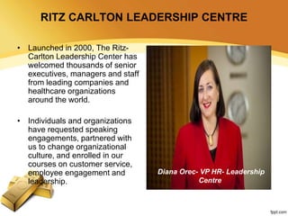 RITZ CARLTON LEADERSHIP CENTRE
• Launched in 2000, The Ritz-
Carlton Leadership Center has
welcomed thousands of senior
executives, managers and staff
from leading companies and
healthcare organizations
around the world.
• Individuals and organizations
have requested speaking
engagements, partnered with
us to change organizational
culture, and enrolled in our
courses on customer service,
employee engagement and
leadership.
Diana Orec- VP HR- Leadership
Centre
 