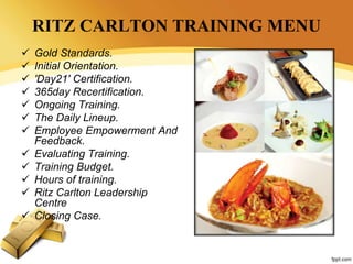 RITZ CARLTON TRAINING MENU
 Gold Standards.
 Initial Orientation.
 'Day21' Certification.
 365day Recertification.
 Ongoing Training.
 The Daily Lineup.
 Employee Empowerment And
Feedback.
 Evaluating Training.
 Training Budget.
 Hours of training.
 Ritz Carlton Leadership
Centre
 Closing Case.
 