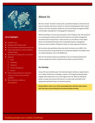 Enabling people earn a better livelihood
 Founded in 1973
 Headquartered in Kolkata, India
 Over 95% employee and client retention rates
 Today, helps people earn a better livelihood
through training
 Recruitment & training reach in 13 countries
 Industries:
 Retail
 Hospitality
 Healthcare
 Facilities Management
 Security
 Partner with governments in recruitment
countries to source and train the best
candidates
 More information available on:
www.GroupL.ae
Some highlights
About Us
We have a dream. A dream to make youth successfully employed. A dream that we
work on everyday. We strive to achieve our dream by developing the skills of youth
mainly in the retail, hospitality, healthcare, security and facility management fields
and thereafter assisting them in finding gainful employment.
With this thinking in mind, we were founded in 1973 in Kolkata, India. We started off
as a security guard company which then branched out into facility management,
recruitment and training services. Today we have our own offices in India, Nepal,
Bhutan, the United Arab Emirates with an extended presence in Bangladesh,
Cameroon, Ghana, Pakistan, Philippines, Serbia, Sri Lanka, Uganda and Vietnam.
We have been placing skilled professionals within businesses since 2000. In this
time, we have built a strong network and an exhaustive database of candidates who
are actively looking for roles in the Middle East.
Over the next quarter century we would like to see our training and placement
presence spread across Africa, South-East Asia, Eastern Europe and China.
Our Ideology
GroupL FZE was founded to give internationally migrant workers an opportunity to
earn a better livelihood. Our ideology is rooted in the thought that giving people
tangible skills enables them to do so throughout their life. While up-skilling the
workers, GroupL also ensures that they are in no way made vulnerable to the
widespread exploitative labour recruitment practices.
GroupL delivers value to our clients by providing them with job-ready workers
who have been sourced ethically and received excellent training.
 