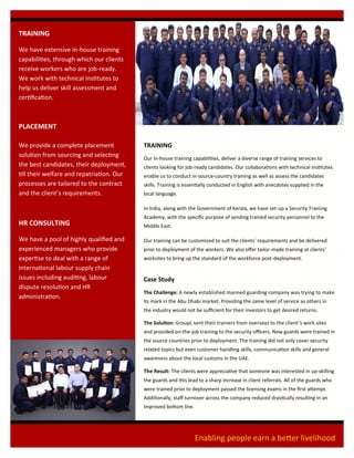 TRAINING
We have extensive in-house training
capabilities, through which our clients
receive workers who are job-ready.
We work with technical institutes to
help us deliver skill assessment and
certification.
PLACEMENT
We provide a complete placement
solution from sourcing and selecting
the best candidates, their deployment,
till their welfare and repatriation. Our
processes are tailored to the contract
and the client’s requirements.
HR CONSULTING
We have a pool of highly qualified and
experienced managers who provide
expertise to deal with a range of
international labour supply chain
issues including auditing, labour
dispute resolution and HR
administration.
TRAINING
Our in-house training capabilities, deliver a diverse range of training services to
clients looking for job-ready candidates. Our collaborations with technical institutes
enable us to conduct in-source-country training as well as assess the candidates
skills. Training is essentially conducted in English with anecdotes supplied in the
local language.
In India, along with the Government of Kerala, we have set-up a Security Training
Academy, with the specific purpose of sending trained security personnel to the
Middle East.
Our training can be customized to suit the clients’ requirements and be delivered
prior to deployment of the workers. We also offer tailor-made training at clients’
worksites to bring up the standard of the workforce post-deployment.
Case Study
The Challenge: A newly established manned guarding company was trying to make
its mark in the Abu Dhabi market. Providing the same level of service as others in
the industry would not be sufficient for their investors to get desired returns.
The Solution: GroupL sent their trainers from overseas to the client’s work sites
and provided on-the-job training to the security officers. New guards were trained in
the source countries prior to deployment. The training did not only cover security
related topics but even customer handling skills, communication skills and general
awareness about the local customs in the UAE.
The Result: The clients were appreciative that someone was interested in up-skilling
the guards and this lead to a sharp increase in client referrals. All of the guards who
were trained prior to deployment passed the licensing exams in the first attempt.
Additionally, staff turnover across the company reduced drastically resulting in an
improved bottom line.
Enabling people earn a better livelihood
 